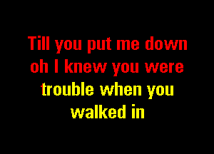 Till you put me down
oh I knew you were

trouble when you
walked in