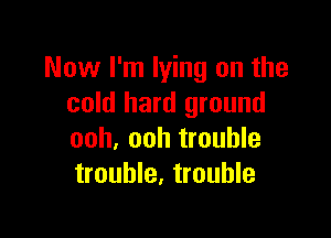 Now I'm lying on the
cold hard ground

ooh, ooh trouble
trouble, trouble