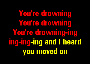 You're drowning
You're drowning

You're drowning-ing
ing-ing-ing and I heard
you moved on