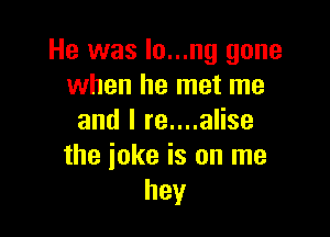 He was lo...ng gone
when he met me

and I re....alise
the ioke is on me
hey