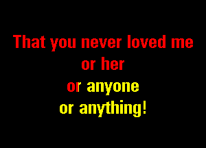 That you never loved me
or her

or anyone
or anything!