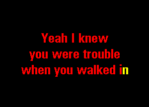 Yeah I knew
you were trouble

when you walked in