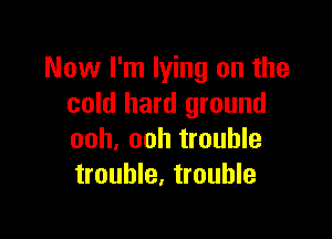 Now I'm lying on the
cold hard ground

ooh, ooh trouble
trouble, trouble