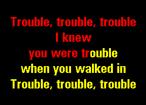 Trouble, trouble, trouble
I knew
you were trouble
when you walked in
Trouble, trouble, trouble