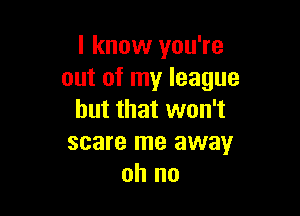 I know you're
out of my league

but that won't
scare me away
oh no