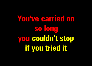 You've carried on
solong

you couldn't stop
if you tried it