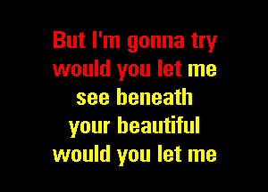 But I'm gonna try
would you let me

see beneath
your beautiful
would you let me