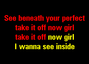 See beneath your perfect
take it off now girl
take it off now girl
I wanna see inside