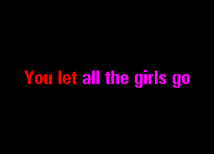 You let all the girls go