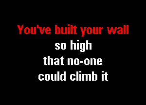 You've built your wall
so high

that no-one
could climb it