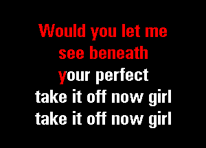 Would you let me
see beneath

your perfect
take it off now girl
take it off now girl