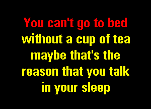 You can't go to bed
without a cup of tea

maybe that's the
reason that you talk
in your sleep