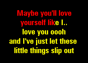 Maybe you'll love
yourself like l..

love you oooh
and I've iust let these
little things slip out