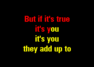 But if it's true
it's you

it's you
they add up to