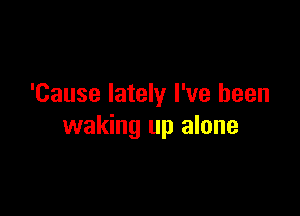 'Cause lately I've been

waking up alone