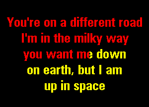 You're on a different road
I'm in the milky way
you want me down

on earth, but I am
up in space