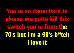 You're so damn hard to
please we gotta kill this

switch you're from the
70's but I'm a 90's haetch
I love it