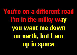You're on a different road
I'm in the milky way
you want me down

on earth, but I am
up in space