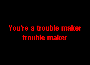 You're a trouble maker

trouble maker