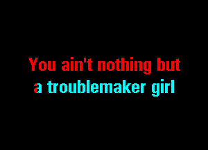 You ain't nothing but

a troublemaker girl