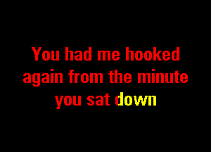 You had me hooked

again from the minute
you sat down