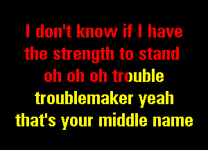 I don't know if I have
the strength to stand
oh oh oh trouble
troublemaker yeah
that's your middle name