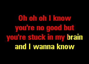 Oh oh oh I know
you're no good but

you're stuck in my brain
and I wanna know