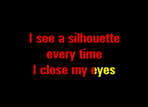 I see a silhouette

every time
I close my eyes