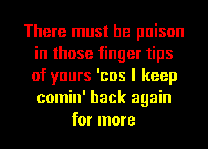 There must he poison
in those finger tips

of yours 'cos I keep
comin' back again
for more