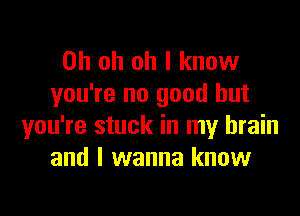 Oh oh oh I know
you're no good but

you're stuck in my brain
and I wanna know