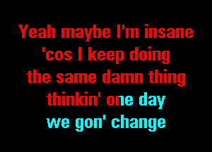 Yeah maybe I'm insane
'cos I keep doing
the same damn thing
thinkin' one day
we gon' change