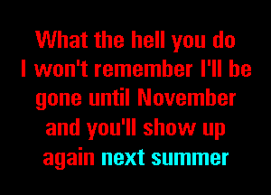 What the hell you do
I won't remember I'll be
gone until November
and you'll show up
again next summer