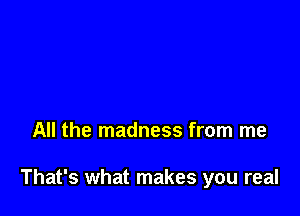 All the madness from me

That's what makes you real
