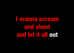 I wanna scream

and shout
and let it all out