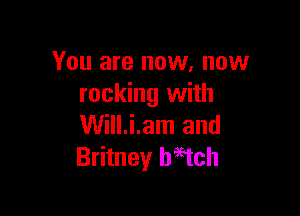 You are now. now
rocking with

Will.i.am and
Britney haEtch