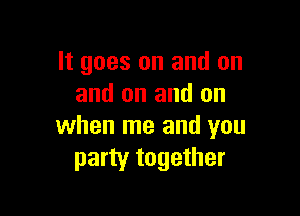 It goes on and on
and on and on

when me and you
party together