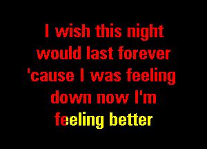 I wish this night
would last forever

'cause I was feeling
down now I'm
feeling better