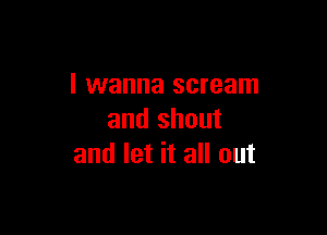 I wanna scream

and shout
and let it all out