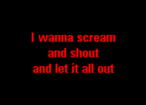 I wanna scream

and shout
and let it all out