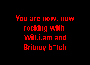 You are now. now
rocking with

Will.i.am and
Britney h95tch