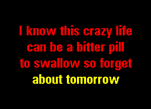 I know this crazy life
can be a bitter pill

to swallow so forget
about tomorrow