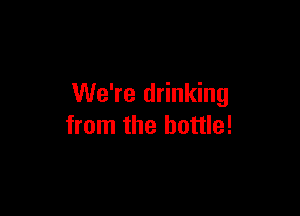 We're drinking

from the bottle!