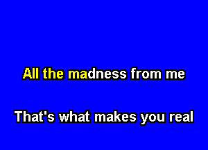 All the madness from me

That's what makes you real