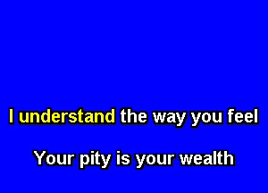I understand the way you feel

Your pity is your wealth