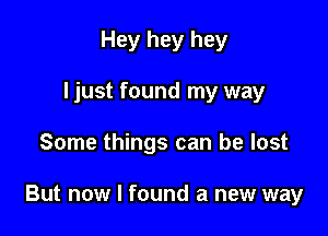 Hey hey hey
I just found my way

Some things can be lost

But now I found a new way