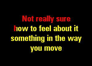 Not really sure
how to feel about it

something in the way
you move