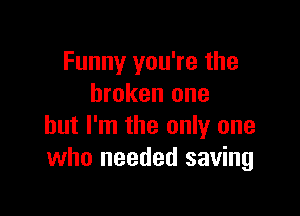 Funny you're the
broken one

but I'm the only one
who needed saving