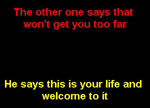 The other one says that
won't get you too far

He says this is your life and
welcome to it