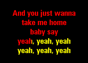 And you iust wanna
take me home

babysay
yeah,yeah.yeah
yeah,yeah,yeah