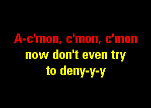 A-c'mon, c'mon, c'mon

now don't even try
to deny-y-y